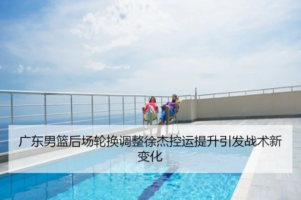 广东男篮后场轮换调整徐杰控运提升引发战术新变化