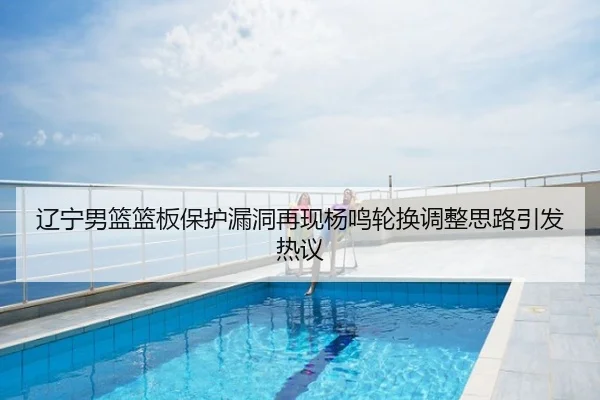 辽宁男篮篮板保护漏洞再现杨鸣轮换调整思路引发热议