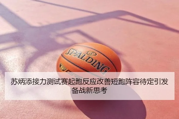 苏炳添接力测试赛起跑反应改善短跑阵容待定引发备战新思考